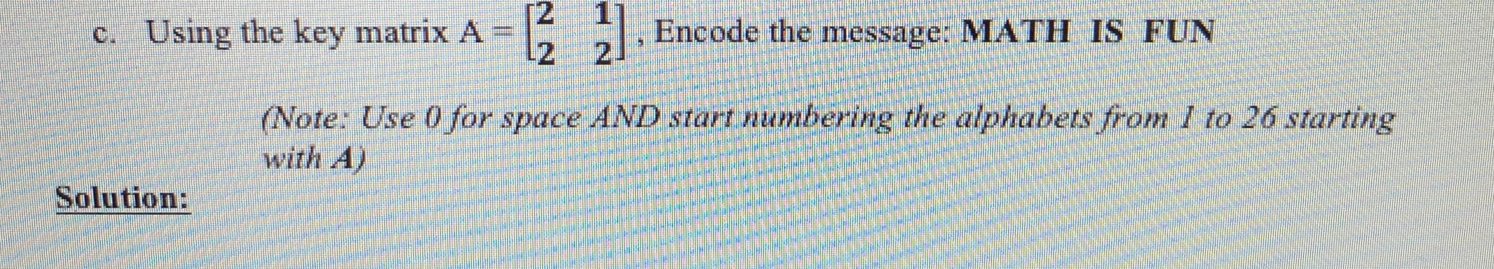 c. Using the key matrix A
E, Encode the message: MATH IS FUN
2
2.
(Note: Use 0 for space AND start numbering the alphabets from 1 to 26 starting
with A)
Solution:
%3D
