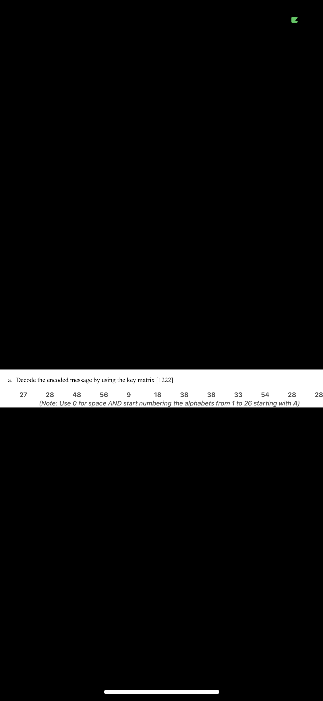 a. Decode the encoded message by using the key matrix [1222]
27
28
48
56
9.
18
38
38
33
54
28
28
(Note: Use 0 for space AND start numbering the alphabets from 1 to 26 starting with A)
