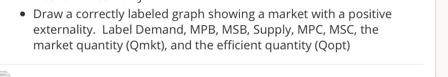 • Draw a correctly labeled graph showing a market with a positive
externality. Label Demand, MPB, MSB, Supply, MPC, MSC, the
market quantity (Qmkt), and the efficient quantity (Qopt)