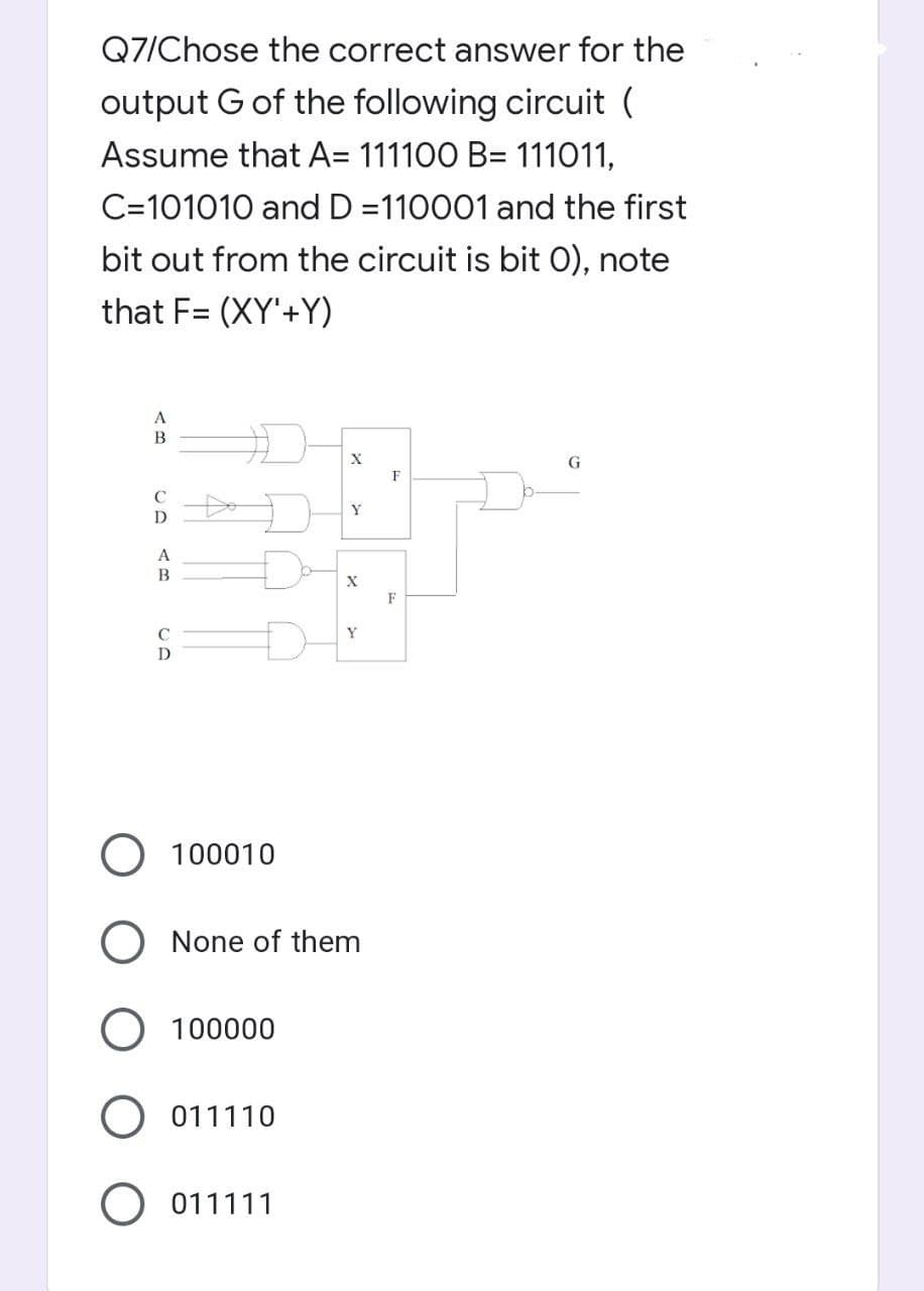 Q7/Chose the correct answer for the
output G of the following circuit (
Assume that A= 111100 B= 111011,
C=101010 and D=110001 and the first
bit out from the circuit is bit 0), note
that F= (XY'+Y)
A
B
X
G
Y
D
A
B
C
D
O 100010
X
Y
None of them
100000
O 011110
011111
F
F