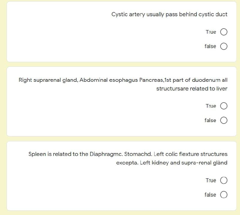 Cystic artery usually pass behind cystic duct
True
false
Right suprarenal gland, Abdominal esophagus Pancreas,1st part of duodenum all
structursare related to liver
True
false
Spleen is related to the Diaphragmc. Stomachd. Left colic flexture structures
excepta. Left kidney and supra-renal glànd
True
false

