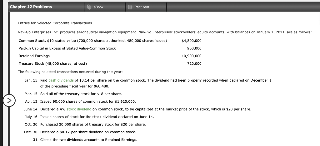 Chapter 12 Problems
N eBook
E Print Item
Entries for Selected Corporate Transactions
Nav-Go Enterprises Inc. produces aeronautical navigation equipment. Nav-Go Enterprises' stockholders' equity accounts, with balances on January 1, 20Y1, are as follows:
Common Stock, $10 stated value (700,000 shares authorized, 480,000 shares issued)
$4,800,000
Paid-In Capital in Excess of Stated Value-Common Stock
900,000
Retained Earnings
10,900,000
Treasury Stock (48,000 shares, at cost)
720,000
The following selected transactions occurred during the year:
Jan. 15. Paid cash dividends of $0.14 per share on the common stock. The dividend had been properly recorded when declared on December 1
of the preceding fiscal year for $60,480.
Mar. 15. Sold all of the treasury stock for $18 per share.
Apr. 13. Issued 90,000 shares of common stock for $1,620,000.
June 14. Declared a 4% stock dividend on common stock, to be capitalized at the market price of the stock, which is $20 per share.
July 16. Issued shares of stock for the stock dividend declared on June 14.
Oct. 30. Purchased 30,000 shares of treasury stock for $20 per share.
Dec. 30. Declared a $0.17-per-share dividend on common stock.
31. Closed the two dividends accounts to Retained Earnings.
