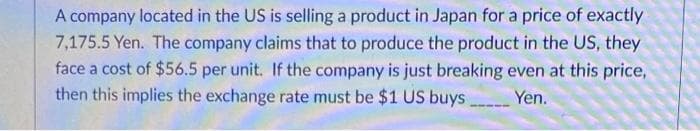 A company located in the US is selling a product in Japan for a price of exactly
7,175.5 Yen. The company claims that to produce the product in the US, they
face a cost of $56.5 per unit. If the company is just breaking even at this price,
then this implies the exchange rate must be $1 US buys
Yen.
