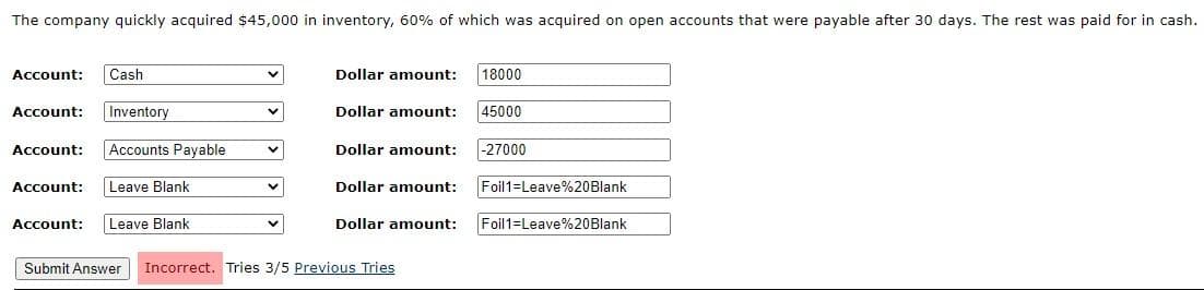 The company quickly acquired $45,000 in inventory, 60% of which was acquired on open accounts that were payable after 30 days. The rest was paid for in cash.
Cash
Dollar amount:
18000
Account:
Account:
Inventory
Dollar amount:
45000
Account:
Accounts Payable
Dollar amount:
-27000
Account:
Leave Blank
Dollar amount:
Foil1=Leave%20Blank
Account:
Leave Blank
Dollar amount:
Foil 1=Leave%20Blank
Submit Answer
Incorrect. Tries 3/5 Previous Tries
