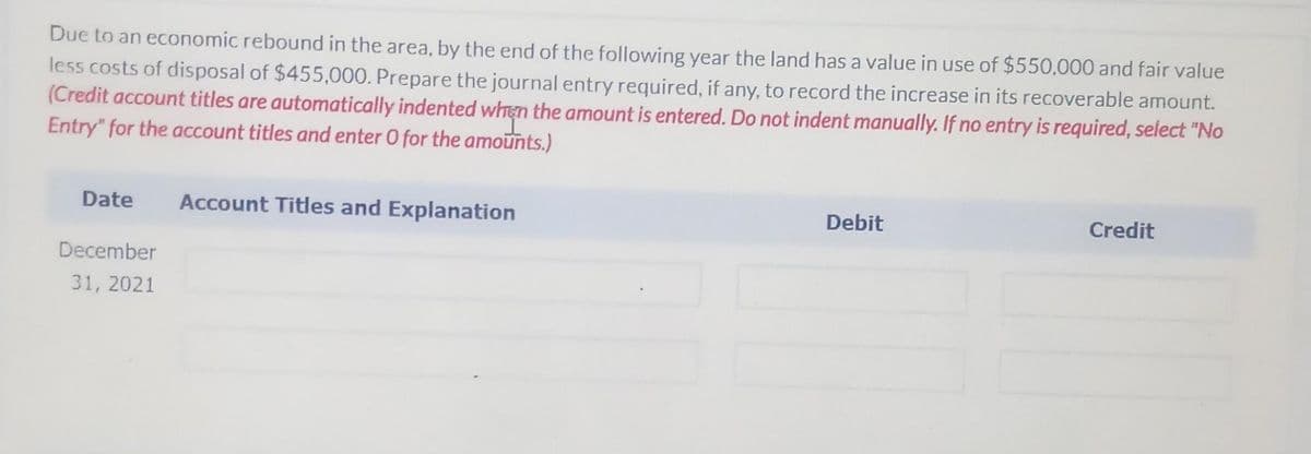 Due to an economic rebound in the area, by the end of the following year the land has a value in use of $550,000 and fair value
less costs of disposal of $455,000. Prepare the journal entry required, if any, to record the increase in its recoverable amount.
(Credit account titles are automatically indented when the amount is entered. Do not indent manually. If no entry is required, select "No
Entry" for the account titles and enter O for the amounts.)
Date
Account Titles and Explanation
Debit
Credit
December
31, 2021
