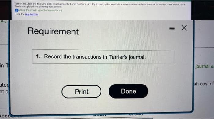 Tarrier, Inc., has the following plant asset accounts: Land, Buldings, and Equipment, with a separate accumulated depreciation account for each of these except Land
Tarrier completed the following transactions
O (Click the icon to view the transactions.)
Read the requirement.
Requirement
- X
1. Record the transactions in Tarrier's journal.
in T
journal er
sh cost of
ated
nt a
Print
Done
Accor
