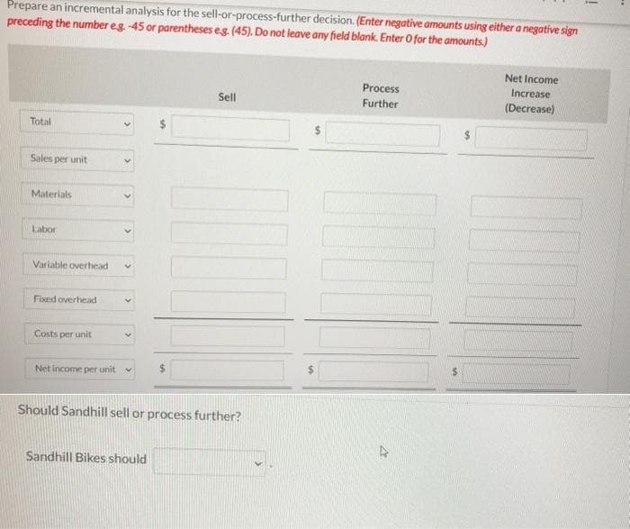 Prepare an incremental analysis for the sell-or-process-further decision. (Enter negative amounts using either a negative sign
preceding the number eg -45 or parentheses eg. (45). Do not leave any field blank. Enter O for the amounts.)
Net Income
Process
Increase
Sell
Further
(Decrease)
Total
Sales per unit
Materials
Labor
Variable overhead
Fixed overhead
Costs per unit
%$4
Net income per unit
Should Sandhill sell or process further?
Sandhill Bikes should
%24
