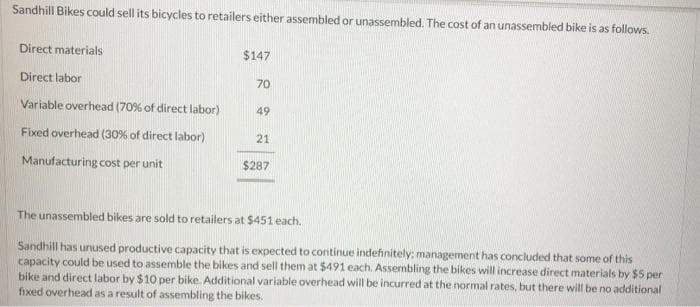 Sandhill Bikes could sell its bicycles to retailers either assembled or unassembled. The cost of an unassembled bike is as follows.
Direct materials
$147
Direct labor
70
Variable overhead (70% of direct labor)
49
Fixed overhead (30% of direct labor)
21
Manufacturing cost per unit
$287
The unassembled bikes are sold to retailers at $451 each.
Sandhill has unused productive capacity that is expected to continue indefinitely: management has concluded that some of this
capacity could be used to assemble the bikes and sell them at $491 each. Assembling the bikes will increase direct materials by $5 per
bike and direct labor by $10 per bike. Additional variable overhead will be incurred at the normal rates, but there will be no additional
fixed overhead as a result of assembling the bikes.
