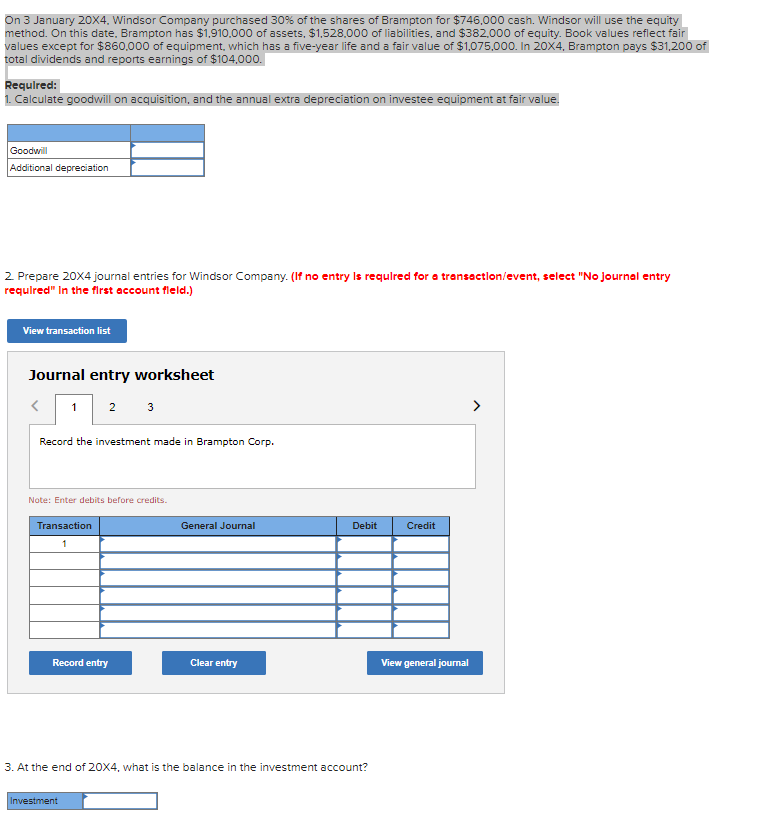 On 3 January 20X4, Windsor Company purchased 30% of the shares of Brampton for $746,000 cash. Windsor will use the equity
method. On this date, Brampton has $1,910.000 of assets, $1,528.000 of liabilities, and $382,000 of equity. Book values reflect fair
values except for $860,000 of equipment, which has a five-year life and a fair value of $1,075,000. In 20X4, Brampton pays $31,200 of
total dividends and reports earnings of $104,000.
Requlred:
1. Calculate goodwill on acquisition, and the annual extra depreciation on investee equipment at fair value.
Goodwill
Additional depreciation
2 Prepare 20X4 journal entries for Windsor Company. (If no entry Is requlred for a transactlon/event, select "No Journal entry
requlred" In the first account fleld.)
View transaction list
Journal entry worksheet
1
2
3
Record the investment made in Brampton Corp.
Note: Enter debits before credits.
Transaction
General Journal
Debit
Credit
1
Record entry
Clear entry
View general journal
3. At the end of 20X4, what is the balance in the investment account?
Investment

