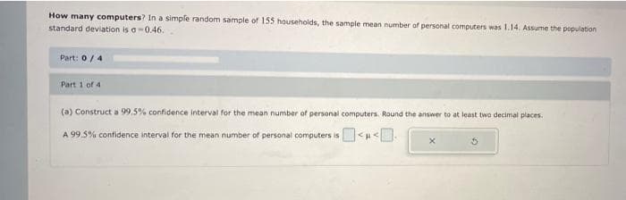 How many computers? In a simple random sample of 155 households, the sample mean number of personal computers was 1.14. Assume the population
standard deviation is a-0.46.
Part: 0/4
Part 1 of 4
(a) Construct a 99.5% confidence interval for the mean number of personal computers. Round the answer to at least two decimal places.
A 99.5% confidence interval for the mean number of personal computers is <u<.
