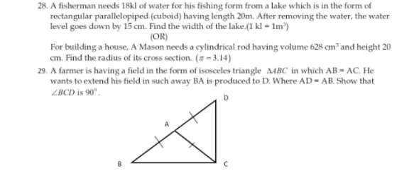 28. A fisherman needs 18kl of water for his fishing form from a lake which is in the form of
rectangular parallelopiped (cuboid) having length 20m. After removing the water, the water
level goes down by 15 cm. Find the width of the lake.(1 kl = 1m")
(OR)
For building a house, A Mason needs a cylindrical rod having volume 628 cm' and height 20
cm. Find the radius of its cross section. (7 = 3.14)
29. A farmer is having a field in the form of isosceles triangle A4BC in which AB = AC. He
wants to extend his field in such away BA is produced to D. Where AD - AB. Show that
ZBCD is 90".
