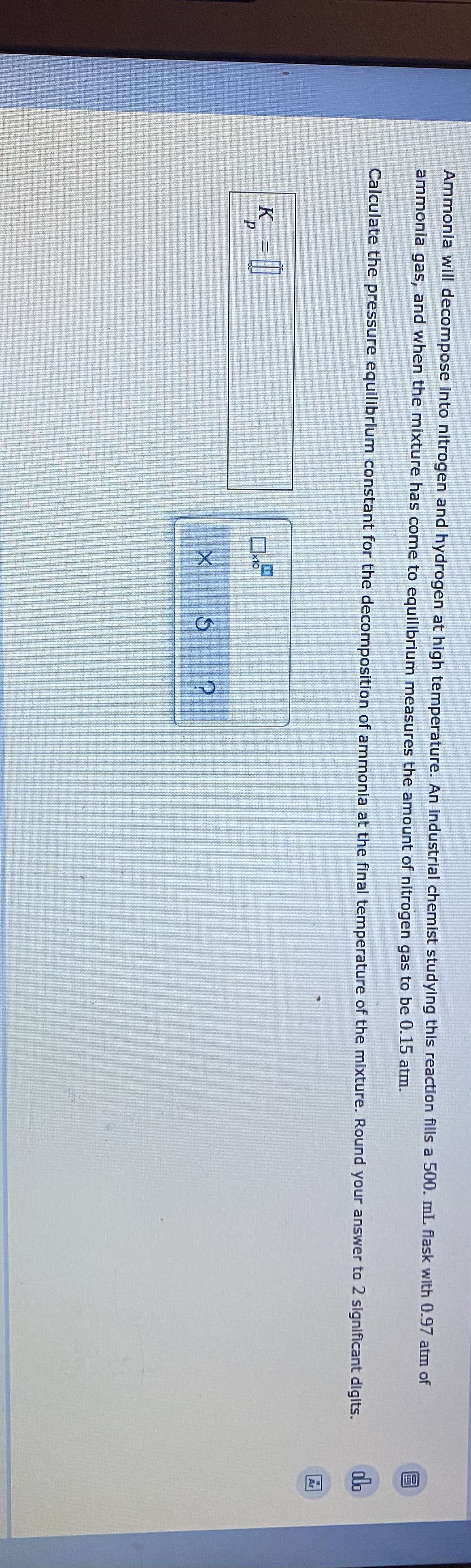 FO
Ammonia will decompose into nitrogen and hydrogen at high temperature. An Industrial chemist studying this reaction fills a 500. mL flask with 0.97 atm of
ammonia gas, and when the mixture has come to equilibrium measures the amount of nitrogen gas to be 0.15 atm.
Calculate the pressure equilibrium constant for the decomposition of ammonia at the final temperature of the mixture. Round your answer to 2 significant digits.
do
Ar
K_ =||
x10
