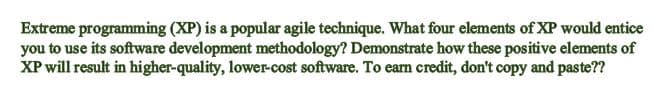 Extreme programming (XP) is a popular agile technique. What four elements of XP would entice
you to use its software development methodology? Demonstrate how these positive elements of
XP will result in higher-quality, lower-cost software. To earn credit, don't copy and paste??
