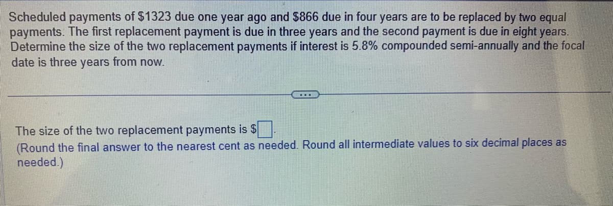 Scheduled payments of $1323 due one year ago and $866 due in four years are to be replaced by two equal
payments. The first replacement payment is due in three years and the second payment is due in eight years.
Determine the size of the two replacement payments if interest is 5.8% compounded semi-annually and the focal
date is three years from now.
The size of the two replacement payments is $
(Round the final answer to the nearest cent as needed. Round all intermediate values to six decimal places as
needed.)