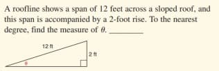 A roofline shows a span of 12 feet across a sloped roof, and
this span is accompanied by a 2-foot rise. To the nearest
degree, find the measure of 0.
12 t
2tt
