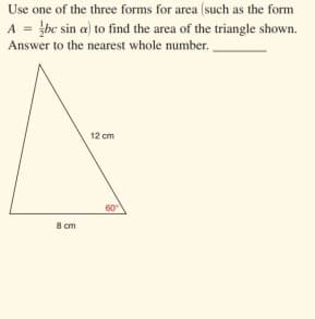 Use one of the three forms for area (such as the form
A = be sin a) to find the area of the triangle shown.
Answer to the nearest whole number.
12 cm
60
8 cm
