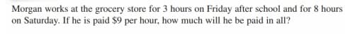 Morgan works at the grocery store for 3 hours on Friday after school and for 8 hours
on Saturday. If he is paid $9 per hour, how much will he be paid in all?
