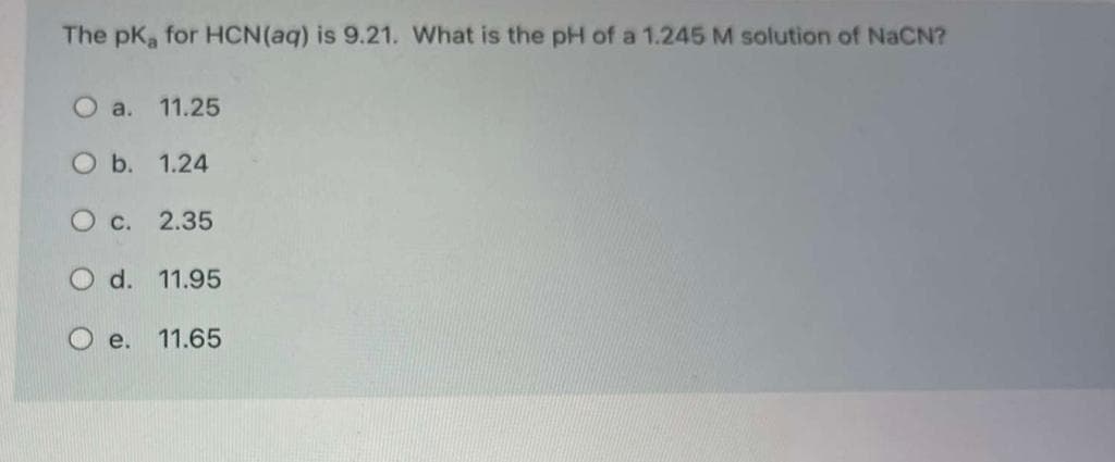 The pK for HCN(aq) is 9.21. What is the pH of a 1.245 M solution of NaCN?
O a. 11.25
O b. 1.24
O c. 2.35
d. 11.95
е.
11.65
