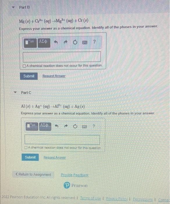Part B
Mg (s) +C+ (ag) →Mg+ (aq) + Cr (s)
Express your answer as a chemical equation. Identify all of the phases in your answer.
DA chemical reaction does not occur for this question.
Submit
Request Answer
Part C
Al (s) + Ag+ (aq) -Al (aq) + Ag (s)
Express your answer as a chemical equation. Identify all of the phases in your answer.
DA chenical reaction does not occur for this question.
Submit
Request Answer
< Return to Assignment
Provide Feedback
P Pearson
2022 Pearson Education Inc. All rights reserved. Terms ofUse I Prvacy PonyI Fermissions I Contad
