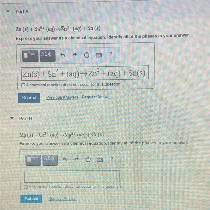 Part A
Zn (s) +Sn2+ (aq) →Zn (aq) + Sn (s)
Express your answer as a chemical equation. Identify all of the phases in your answer.
Zn(s) + Sn+(aq)→Zn +(aq) + Sn(s)
DA chemical reaction does not occur for this question.
Submit
Previous Answers Request Answer
Part B
Mg (s) Cr (aq) »Mg (aq) Cr (s)
Express your answer as a chemical equation. Identify all of the phases in your answer.
DA chemical reaction does not oocur for this question:
Submit
Request Answer
