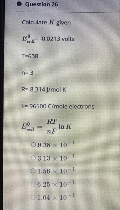 • Question 26
Calculate K given
-0.0213 volts
cell
T=638
n= 3
R= 8.314 J/mol K
F= 96500 C/mole electrons
RT
In K
nF
%3D
cell
O9.38 x 10 1
O3.13 x 101
01.56 x 10 1
O 6.25 x 10
01.04 × 10
