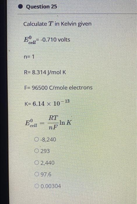 • Question 25
Calculate T in Kelvin given
E0
cell-0.710 volts
%3D
n= 1
R= 8.314 J/molK
F= 96500 C/mole electrons
K= 6.14 x 10- 13
RT
In K
nF
cell
O-8,240
O 293
O 2,440
O 97.6
O 0.00304
