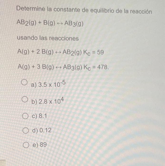 Determine la constante de equilibrio de la reacción
AB2(g) + B(g) →→ AB3(g)
usando las reacciones
A(g) + 2 B(g) → AB2(g) Kc = 59
A(g) + 3 B(g) → AB3(g) Kc = 478.
O
a) 3.5 x 10-5
Ob) 2.8 x 104
Oc) 8.1
O d) 0.12
O e) 89