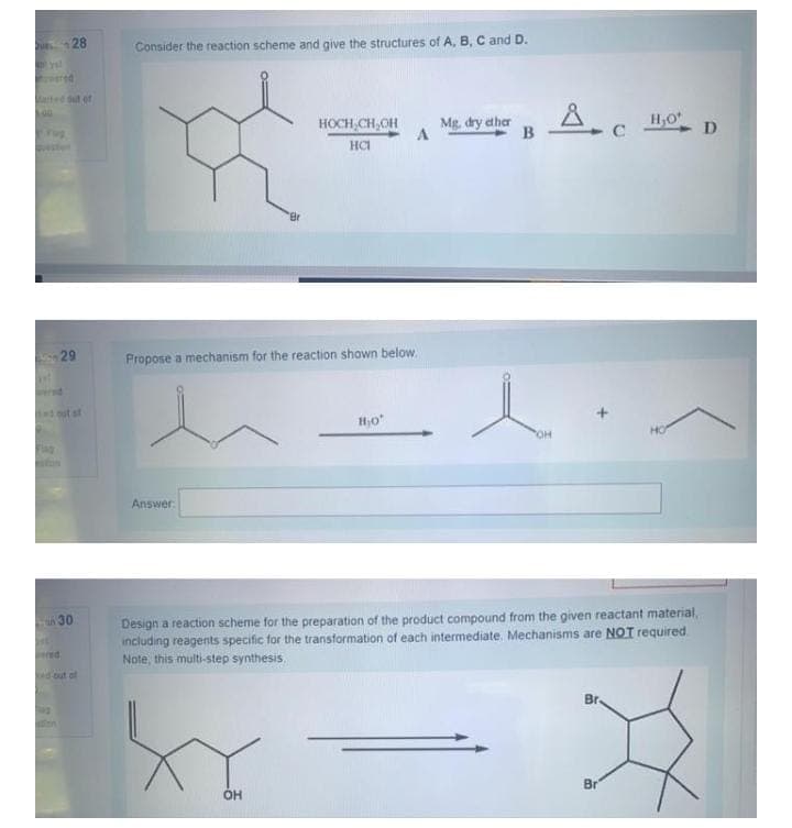 28
Consider the reaction scheme and give the structures of A. B, C and D.
ated t of
HOCH,CH,OH
HCI
Mg. dry ether
B
C
D
'Br
29
Propose a mechanism for the reaction shown below.
Answer
Design a reaction scheme for the preparation of the product compound from the given reactant material,
including reagents specific for the transformation of each intermediate. Mechanisms are NOT required
Note, this multi-step synthesis.
30
ed
d out of
Br-
Br'
OH
