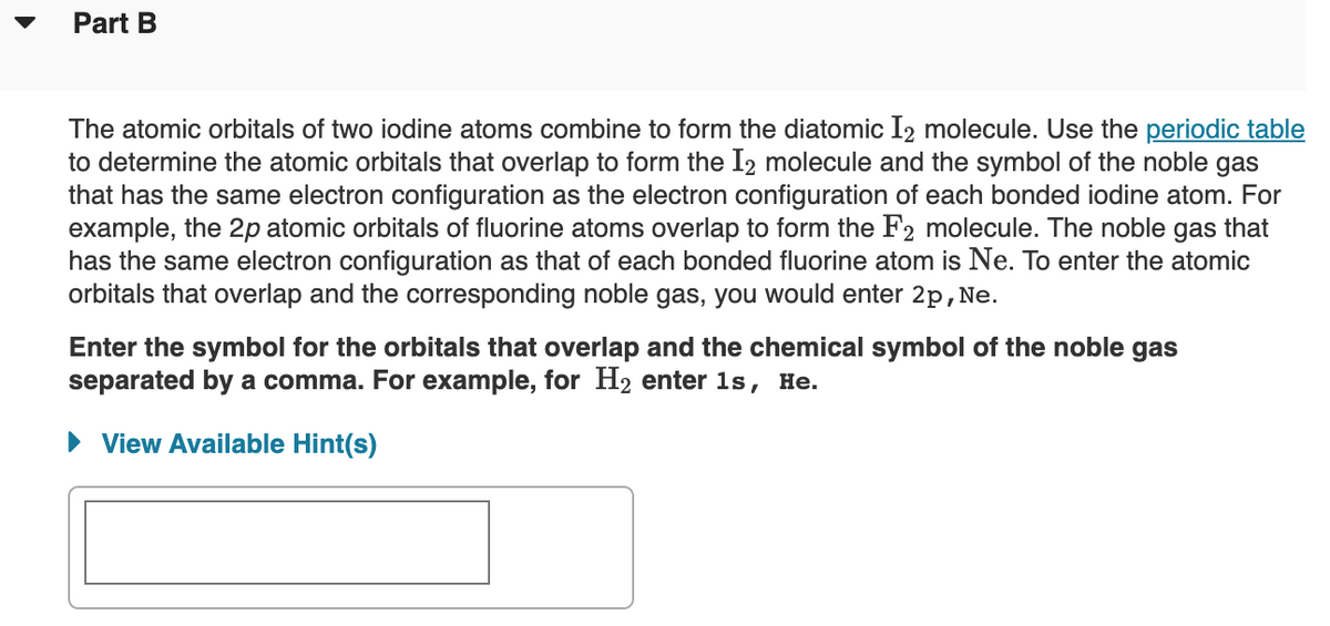 Part B
The atomic orbitals of two iodine atoms combine to form the diatomic I2 molecule. Use the periodic table
to determine the atomic orbitals that overlap to form the I2 molecule and the symbol of the noble gas
that has the same electron configuration as the electron configuration of each bonded iodine atom. For
example, the 2p atomic orbitals of fluorine atoms overlap to form the F2 molecule. The noble gas that
has the same electron configuration as that of each bonded fluorine atom is Ne. To enter the atomic
orbitals that overlap and the corresponding noble gas, you would enter 2p,Ne.
Enter the symbol for the orbitals that overlap and the chemical symbol of the noble gas
separated by a comma. For example, for H2 enter 1s, He.
• View Available Hint(s)
