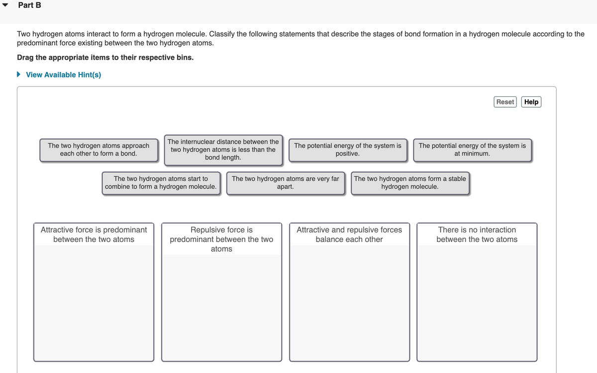 Part B
Two hydrogen atoms interact to form a hydrogen molecule. Classify the following statements that describe the stages of bond formation in a hydrogen molecule according to the
predominant force existing between the two hydrogen atoms.
Drag the appropriate items to their respective bins.
• View Available Hint(s)
Reset
Help
The internuclear distance between the
The two hydrogen atoms approach
two hydrogen atoms is less than the
bond length.
The potential energy of the system is
positive.
The potential energy of the system is
at minimum.
each other to form a bond.
The two hydrogen atoms start to
combine to form a hydrogen molecule.
The two hydrogen atoms are very far
аpart.
The two hydrogen atoms form a stable
hydrogen molecule.
Attractive force is predominant
between the two atoms
Repulsive force is
predominant between the two
Attractive and repulsive forces
balance each other
There is no interaction
between the two atoms
atoms
