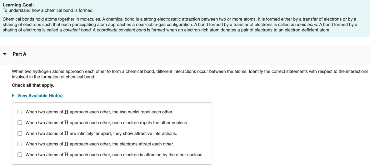 Learning Goal:
To understand how a chemical bond is formed.
Chemical bonds hold atoms together in molecules. A chemical bond is a strong electrostatic attraction between two or more atoms. It is formed either by a transfer of electrons or by a
sharing of electrons such that each participating atom approaches a near-noble-gas configuration. A bond formed by a transfer of electrons is called an ionic bond. A bond formed by a
sharing of electrons is called a covalent bond. A coordinate covalent bond is formed when an electron-rich atom donates a pair of electrons to an electron-deficient atom.
Part A
When two hydrogen atoms approach each other to form a chemical bond, different interactions occur between the atoms. Identify the correct statements with respect to the interactions
involved in the formation of chemical bond.
Check all that apply.
• View Available Hint(s)
When two atoms of H approach each other, the two nuclei repel each other.
When two atoms of H approach each other, each electron repels the other nucleus.
When two atoms of H are infinitely far apart, they show attractive interactions.
When two atoms of H approach each other, the electrons attract each other.
When two atoms of H approach each other, each electron is attracted by the other nucleus.
