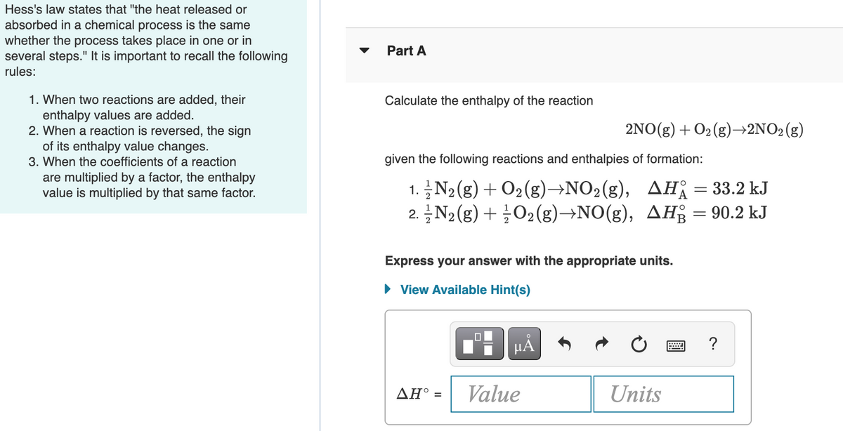 Hess's law states that "the heat released or
absorbed in a chemical process is the same
whether the process takes place in one or in
several steps." It is important to recall the following
Part A
rules:
1. When two reactions are added, their
enthalpy values are added.
2. When a reaction is reversed, the sign
of its enthalpy value changes.
Calculate the enthalpy of the reaction
2NO(g) + O2 (g)→2NO2(g)
3. When the coefficients of a reaction
given the following reactions and enthalpies of formation:
are multiplied by a factor, the enthalpy
value is multiplied by that same factor.
1. N2(g) + O2(g)→NO2(g), AH; = 33.2 kJ
2. N2 (g) + ¿O2(g)→NO(g), AH = 90.2 kJ
Express your answer with the appropriate units.
• View Available Hint(s)
AH° =
Value
Units
