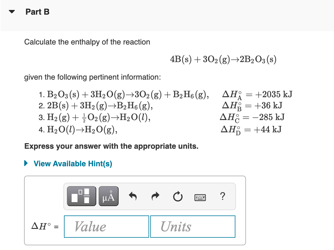 Part B
Calculate the enthalpy of the reaction
4B(s) + 302 (g)–→2B2O3(s)
given the following pertinent information:
1. B2O3 (s) + 3H2O(g)→3O2(g)+ B2H6 (g), AH = +2035 kJ
2. 2B(s) + 3H2 (g)→B2H6 (g),
3. H2 (g) + 글 O2 (g)→H2O(1),
4. H2O(1)→H2O(g),
AH = +36 kJ
AH: = -285 kJ
AĦ¡ = +44 kJ
Express your answer with the appropriate units.
• View Available Hint(s)
?
ΔΗ'
Value
Units
