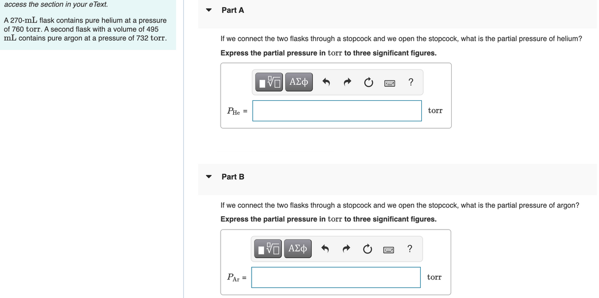 access the section in
your e Text.
Part A
A 270-mL flask contains pure helium at a pressure
of 760 torr. A second flask with a volume of 495
mL contains pure argon at a pressure of 732 torr.
If we connect the two flasks through a stopcock and we open the stopcock, what is the partial pressure of helium?
Express the partial pressure in torr to three significant figures.
PHe
torr
Part B
If we connect the two flasks through a stopcock and we open the stopcock, what is the partial pressure of argon?
Express the partial pressure in torr to three significant figures.
?
PAr =
torr
%3D
