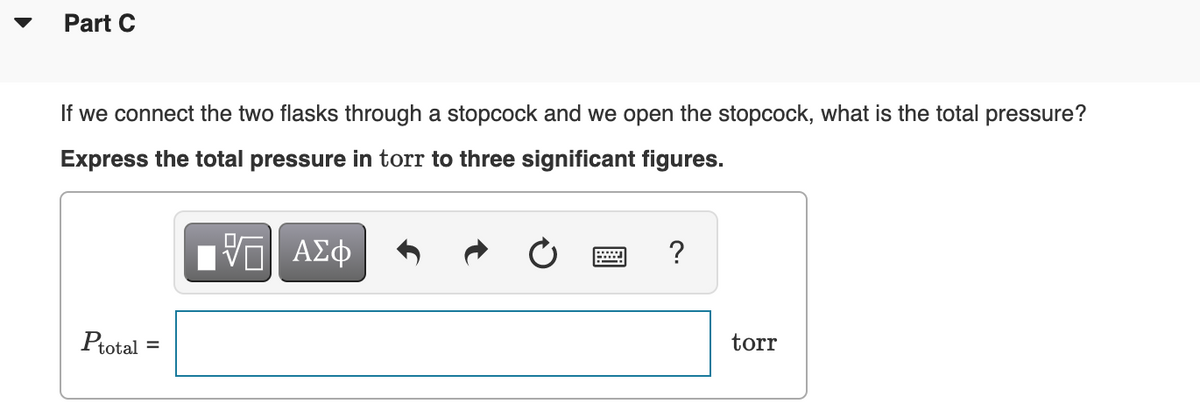 Part C
If we connect the two flasks through a stopcock and we open the stopcock, what is the total pressure?
Express the total pressure in torr to three significant figures.
Πνα ΑΣφ
?
Ptotal
torr
%3D
