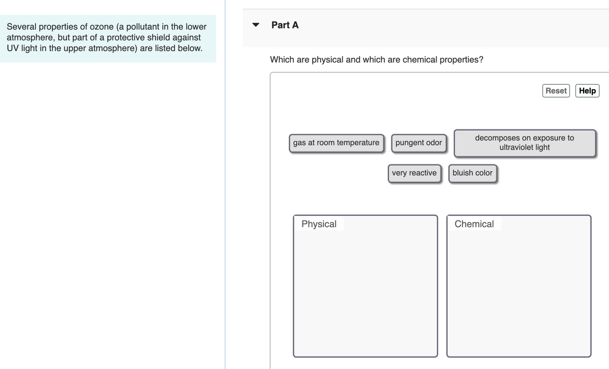 Part A
Several properties of ozone (a pollutant in the lower
atmosphere, but part of a protective shield against
UV light in the upper atmosphere) are listed below.
Which are physical and which are chemical properties?
Reset
Help
decomposes on exposure to
ultraviolet light
gas at room temperature
pungent odor
very reactive
bluish color
Physical
Chemical
