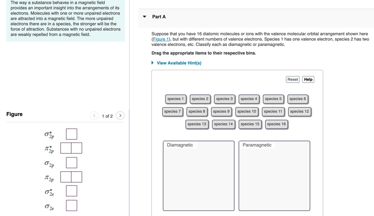 The way a substance behaves in a magnetic field
provides an important insight into the arrangements of its
electrons. Molecules with one or more unpaired electrons
are attracted into a magnetic field. The more unpaired
electrons there are in a species, the stronger will be the
force of attraction. Substances with no unpaired electrons
are weakly repelled from a magnetic field.
Part A
Suppose that you have 16 diatomic molecules or ions with the valence molecular orbital arrangement shown here
(Figure 1), but with different numbers of valence electrons. Species 1 has one valence electron, species 2 has two
valence electrons, etc. Classify each as diamagnetic or paramagnetic.
Drag the appropriate items to their respective bins.
• View Available Hint(s)
Reset
Help
species 1
species 2
species 3
species 4
species 5
species 6
species 7
species 8
species 9
species 10
species 11
species 12
Figure
1 of 2
species 13
species 14
species 15
species 16
Diamagnetic
Paramagneti
2p
2s
