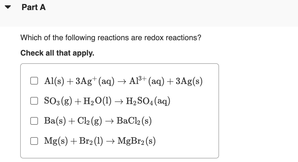 Part A
Which of the following reactions are redox reactions?
Check all that apply.
Al(s) + 3Ag+ (aq) → Al³+ (aq) + 3Ag(s)
SO3 (g) + H2O(1) → H2SO4 (aq)
Ba(s) + Cl2 (g) → BaCl2 (s)
O Mg(s) + Br2 (1) → MGB12 (s)
