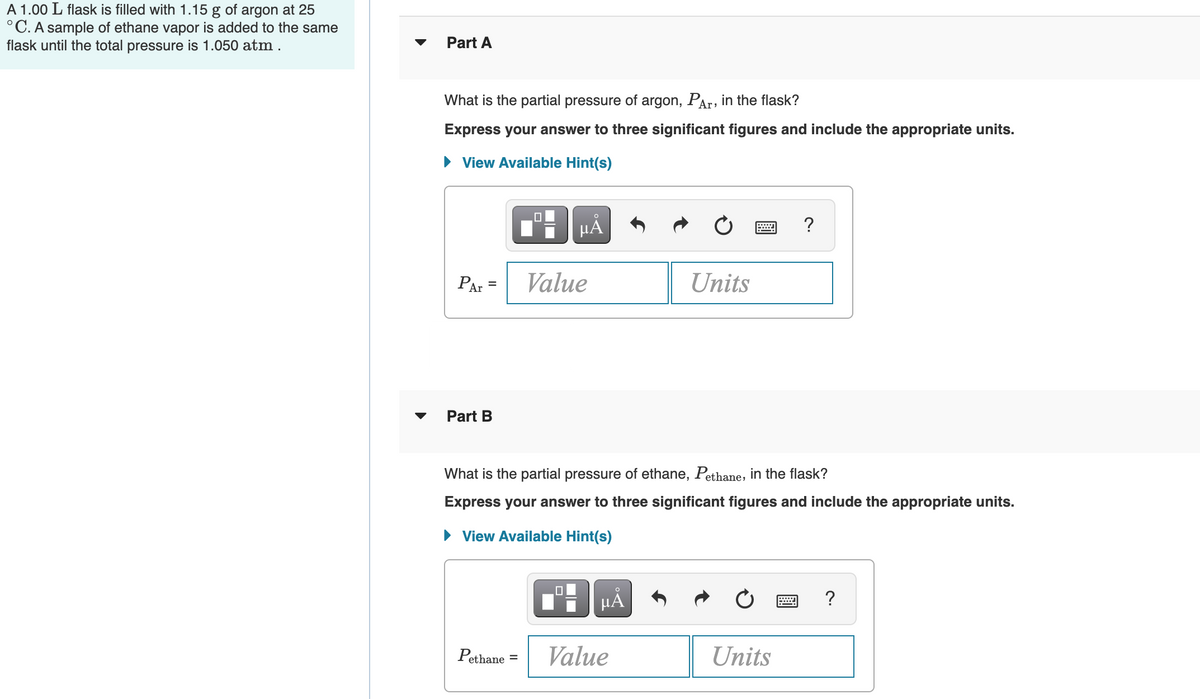 A 1.00 L flask is filled with 1.15 g of argon at 25
°C. A sample of ethane vapor is added to the same
flask until the total pressure is 1.050 atm.
Part A
What is the partial pressure of argon, PAr, in the flask?
Express your answer to three significant figures and include the appropriate units.
View Available Hint(s)
PAr
Value
Units
Part B
What is the partial pressure of ethane, Pethane, in the flask?
Express your answer to three significant figures and include the appropriate units.
• View Available Hint(s)
HA
?
Pethane
Value
Units
