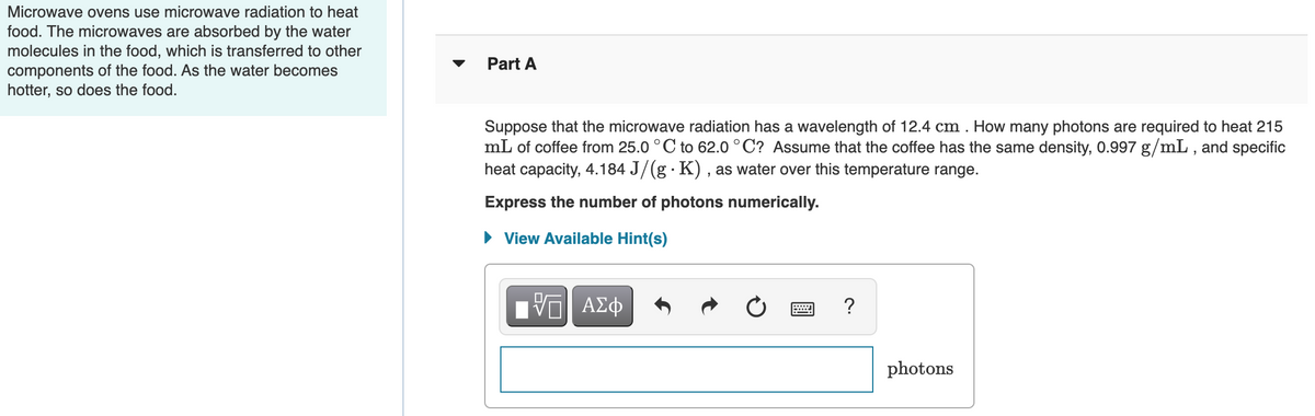 Microwave ovens use microwave radiation to heat
food. The microwaves are absorbed by the water
molecules in the food, which is transferred to other
Part A
components of the food. As the water becomes
hotter, so does the food.
Suppose that the microwave radiation has a wavelength of 12.4 cm . How many photons are required to heat 215
mL of coffee from 25.0 °C to 62.0 °C? Assume that the coffee has the same density, 0.997 g/mL , and specific
heat capacity, 4.184 J/(g · K) , as water over this temperature range.
Express the number of photons numerically.
• View Available Hint(s)
?
photons
