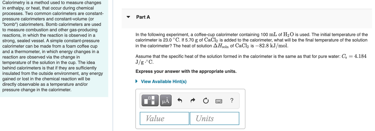 Calorimetry is a method used to measure changes
in enthalpy, or heat, that occur during chemical
processes. Two common calorimeters are constant-
pressure calorimeters and constant-volume (or
"bomb") calorimeters. Bomb calorimeters are used
to measure combustion and other gas-producing
reactions, in which the reaction is observed in a
strong, sealed vessel. A simple constant-pressure
calorimeter can be made from a foam coffee cup
and a thermometer, in which energy changes in a
reaction are observed via the change in
temperature of the solution in the cup. The idea
behind calorimeters is that if they are sufficiently
insulated from the outside environment, any energy
Part A
In the following experiment, a coffee-cup calorimeter containing 100 mL of H20 is used. The initial temperature of the
calorimeter is 23.0 °C. If 5.70 g of CaCl2 is added to the calorimeter, what will be the final temperature of the solution
in the calorimeter? The heat of solution AHsoln of CaCl2 is –82.8 kJ/mol.
Assume that the specific heat of the solution formed in the calorimeter is the same as that for pure water: Cs = 4.184
J/g.°C.
Express your answer with the appropriate units.
he chemical reaction will be
gained or lost
directly observable as a temperature and/or
pressure change in the calorimeter.
• View Available Hint(s)
HẢ
?
Value
Units
