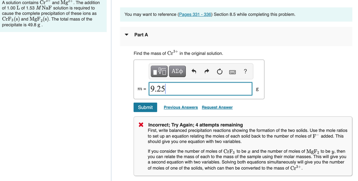 A solution contains Cr* and Mg²+. The addition
of 1.00 L of 1.53 M NaF solution is required to
cause the complete precipitation of these ions as
CRF3 (s) and MgF,(s). The total mass of the
precipitate is 49.8 g .
You may want to reference (Pages 331 - 336) Section 8.5 while completing this problem.
Part A
Find the mass of Cr+ in the original solution.
ΑΣφ
9.25
m =
Submit
Previous Answers Request Answer
Incorrect; Try Again; 4 attempts remaining
First, write balanced precipitation reactions showing the formation of the two solids. Use the mole ratios
to set up an equation relating the moles of each solid back to the number of moles of F added. This
should give you one equation with two variables.
If you consider the number of moles of CrF3 to be x and the number of moles of MgF2 to be
you can relate the mass of each to the mass of the sample using their molar masses. This will give you
a second equation with two variables. Solving both equations simultaneously will give you the number
of moles of one of the solids, which can then be converted to the mass of Cr³+.
Y,
then
