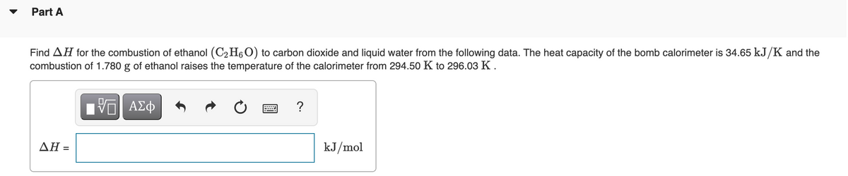 Part A
Find AH for the combustion of ethanol (C2 H6O) to carbon dioxide and liquid water from the following data. The heat capacity of the bomb calorimeter is 34.65 kJ/K and the
combustion of 1.780 g of ethanol raises the temperature of the calorimeter from 294.50 K to 296.03 K .
?
ΔΗ=
kJ/mol
