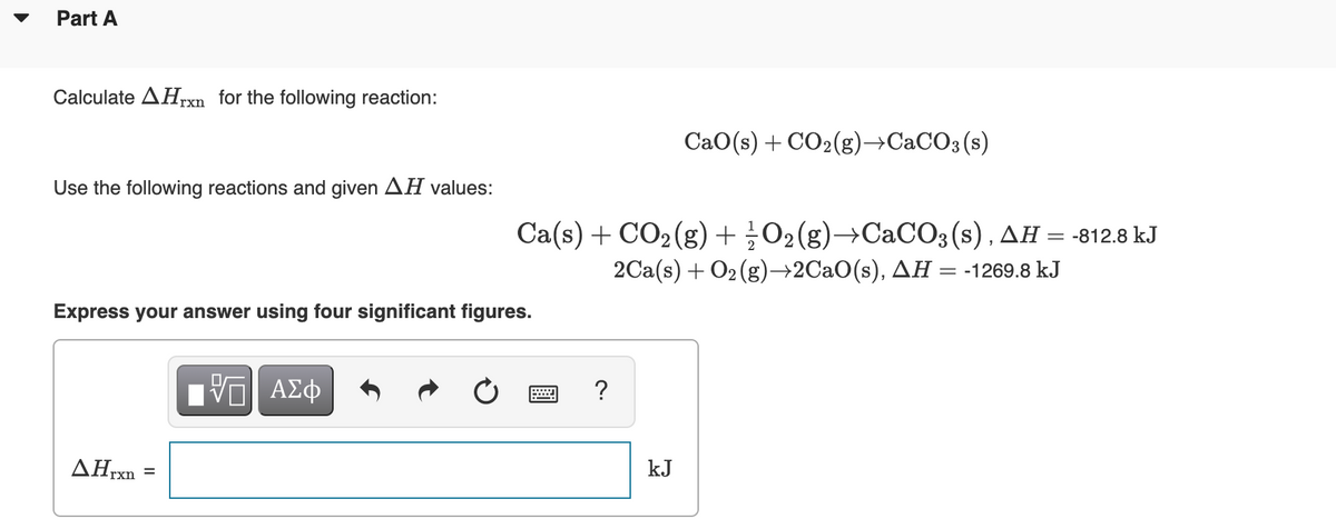 Part A
Calculate AHrxn for the following reaction:
CaO(s) + CO2(g)→CaCO3 (s)
Use the following reactions and given AH values:
Ca(s) + CO2 (g)+¿O2(g)→CACO3(s), AH = -812.8 kJ
2Ca(s) + O2 (g)→2CaO(s), AH = -1269.8 kJ
Express your answer using four significant figures.
?
AHrxn
kJ
%D
