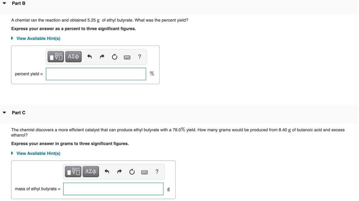 Part B
A chemist ran the reaction and obtained 5.25 g of ethyl butyrate. What was the percent yield?
Express your answer as a percent to three significant figures.
View Available Hint(s)
?
percent yield =
Part C
The chemist discovers a more efficient catalyst that can produce ethyl butyrate with a 78.0% yield. How many grams would be produced from 8.40 g of butanoic acid and excess
ethanol?
Express your answer in grams to three significant figures.
• View Available Hint(s)
?
mass of ethyl butyrate =
