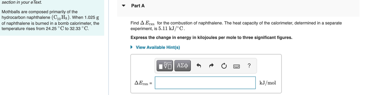 section in your eText.
Part A
Mothballs are composed primarily of the
hydrocarbon naphthalene (C10 H3). When 1.025 g
of naphthalene is burned in a bomb calorimeter, the
temperature rises from 24.25°C to 32.33 ° C.
Find A Erxn for the combustion of naphthalene. The heat capacity of the calorimeter, determined in a separate
experiment, is 5.11 kJ/°C.
Express the change in energy in kilojoules per mole to three significant figures.
• View Available Hint(s)
?
ΔΕn
kJ/mol
%D
