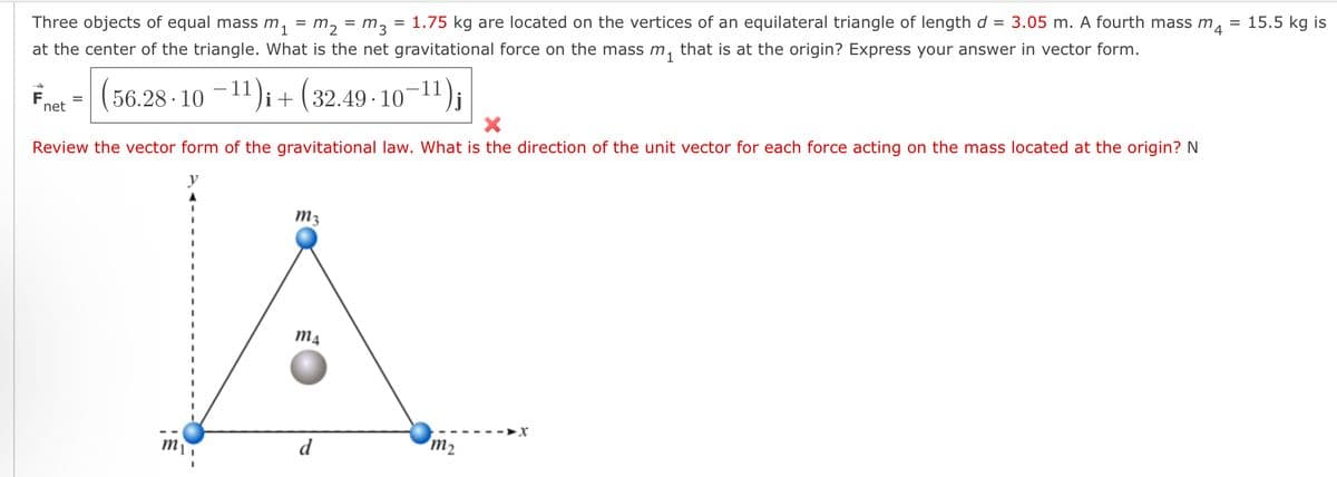 Three objects of equal mass m₁ = m₂ = m 3
=
1.75 kg are located on the vertices of an equilateral triangle of length d 3.05 m. A fourth mass m
at the center of the triangle. What is the net gravitational force on the mass m₁ that is at the origin? Express your answer in vector form.
=
=
15.5 kg is
F
net
(56.28-10-11)+(32.49-10-11) j
Review the vector form of the gravitational law. What is the direction of the unit vector for each force acting on the mass located at the origin? N
m3
m4
m₁
d
m2
x