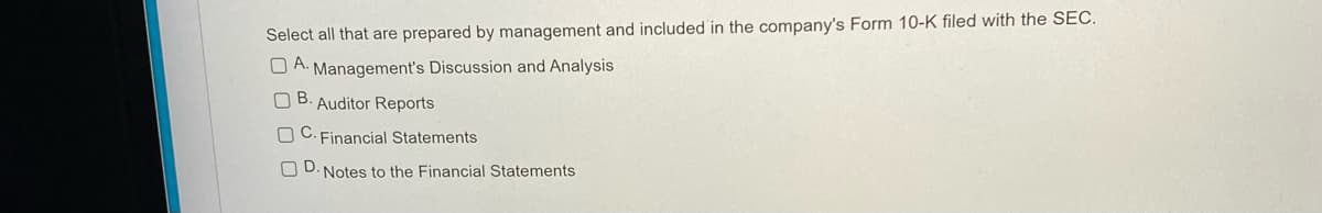 Select all that are prepared by management and included in the company's Form 10-K filed with the SEC.
A.
Management's Discussion and Analysis
O B. Auditor Reports
O C. Financial Statements
O D. Notes to the Financial Statements

