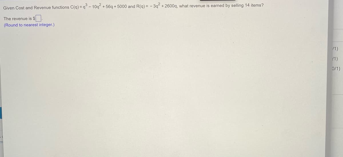 Given Cost and Revenue functions C(g) = q° - 10q + 56g + 5000 and R(g) = - 3q + 2600q, what revenue is earned by selling 14 items?
The revenue is $
(Round to nearest integer.)
/1)
(1)
0/1)
