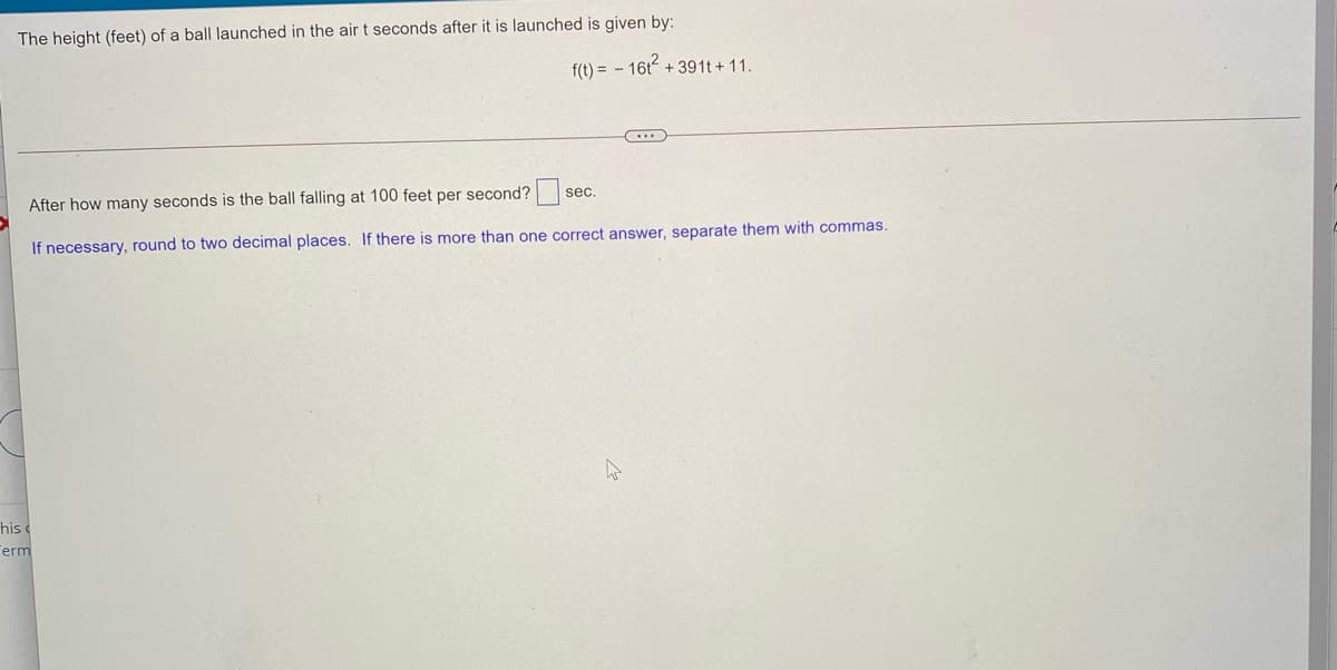 The height (feet) of a ball launched in the airt seconds after it is launched is given by:
f(t) = - 16t + 391t + 11.
After how many seconds is the ball falling at 100 feet per second?
sec.
If necessary, round to two decimal places. If there is more than one correct answer, separate them with commas.
his
erm
